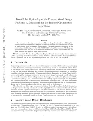 arXiv:1403.7793v1 [math.OC] 30 Mar 2014 
True Global Optimality of the Pressure Vessel Design 
Problem: A Benchmark for Bio-Inspired Optimisation 
Algorithms 
Xin-She Yang, Christian Huyck, Mehmet Karamanoglu, Nawaz Khan 
School of Science and Technology, Middlesex University, 
The Burroughs, London NW4 4BT, UK. 
Abstract 
The pressure vessel design problem is a well-known design benchmark for validating bio-inspired 
optimization algorithms. However, its global optimality is not clear and there has been 
no mathematical proof put forward. In this paper, a detailed mathematical analysis of this 
problem is provided that proves that 6059.714335048436 is the global minimum. The Lagrange 
multiplier method is also used as an alternative proof and this method is extended to find the 
global optimum of a cantilever beam design problem. 
Citation detail: Xin-She Yang, Christian Huyck, Mehmet Karamanoglu, Nawaz Khan, rue 
Global Optimality of the Pressure Vessel Design Problem: A Benchmark for Bio-Inspired Optimi-sation 
Algorithms, Int. J. Bio-Inspired Computation, vol. 5, no. 6, pp. 329-335 (2013). 
1 Introduction 
Engineering optimization is often non-linear with complex constraints, which can be very challenging 
to solve. Sometimes, seemingly simple design problems may in fact be very difficult indeed. Even 
in very simple cases, analytical solutions are usually not available, and researchers have struggled 
to find the best possible solutions. For example, the well-known design benchmark of a pressure 
vessel has only four design variables [[Cagnina et al. (2008), Gandomi et al. (2013), Yang (2010)]]; 
however, the global optimum solution for pressure vessel design benchmark is still unknown to 
the research community, despite a large number of attempts and studies, i.e. [Annaratone (2007), 
Deb and Gene (1997)]. Thus, a mathematical analysis will help to gain some insight into the problem 
and thus guide researchers to validate if their solutions are globally optimal. This paper attempts to 
provide a detailed mathematical analysis of the pressure vessel problem and find its global optimum. 
To the best of the author’s knowledge, this is a novel result in the literature. 
Therefore, the rest of the paper is organised as follows: Section 2, introduces the basic formulation 
of the pressure vessel design benchmark and then highlights the relevant numerical results from the 
literature. Section 3 provides an analysis of the global optimum for the problem, whereas Section 
4 uses Lagrange multipliers as an alternative method to prove that the analysis in Section 3 indeed 
gives the global optimum. Section 5 extends the same methodology to analyse the optimal solution 
of another design benchmark: cantilever beam. Finally, we draw our conclusions in Section 6. 
2 Pressure Vessel Design Benchmark 
Bio-inspired optimization algorithms have become popular, and many new algorithms have emerged 
in recent years [[Yang and Gandomi (2012), Che and Cui (2011), Cui et al. (2013), Gandomi et al. (2012), 
Yang and Deb (2013), Yang (2013)]]. In order to validate new algorithms, a diverse set of test func-tions 
and benchmarks are often used [Gandomi and Yang (2011), Jamil and Yang (2013)]. Among 
the structural design benchmarks, the pressure vessel design problem is one of the most widely used. 
1 
 