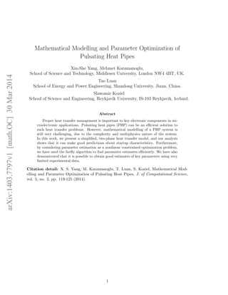 Mathematical Modelling and Parameter Optimization of 
Pulsating Heat Pipes 
Xin-She Yang, Mehmet Karamanoglu, 
School of Science and Technology, Middlesex University, London NW4 4BT, UK. 
Tao Luan 
School of Energy and Power Engineering, Shandong University, Jinan, China. 
Slawomir Koziel 
School of Science and Engineering, Reykjavik University, IS-103 Reykjavik, Iceland. 
Abstract 
Proper heat transfer management is important to key electronic components in mi- 
croelectronic applications. Pulsating heat pipes (PHP) can be an ecient solution to 
such heat transfer problems. However, mathematical modelling of a PHP system is 
still very challenging, due to the complexity and multiphysics nature of the system. 
In this work, we present a simpli 