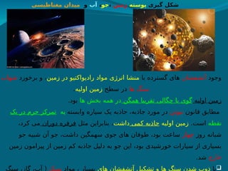 ‫وجود‬
‫آتشفشان‬
‫با‬ ‫گسترده‬ ‫های‬
‫زمین‬ ‫در‬ ‫رادیواکتیو‬ ‫مواد‬ ‫انرژی‬ ‫منشا‬
‫برخورد‬ ‫و‬ ،
‫شهاب‬
‫ها‬ ‫سنگ‬
‫سطح‬ ‫در‬
‫اولیه‬ ‫زمین‬
.
‫اولیه‬ ‫زمین‬
‫همگن‬ ‫تقریبا‬ ‫چگالی‬ ‫با‬ ‫گوی‬
‫ها‬ ‫بخش‬ ‫همه‬ ‫در‬
.‫بود‬
‫قانون‬ ‫مطابق‬
‫نیوتن‬
‫وابسته‬ ‫سیاره‬ ‫یک‬ ‫جاذبه‬ ،‫جاذبه‬ ‫مورد‬ ‫در‬
‫ت‬ ‫یه‬
‫یک‬ ‫در‬ ‫جرم‬ ‫ز‬h
‫ک‬‫مر‬
‫نقطه‬
.‫است‬
‫اولیه‬ ‫زمین‬
‫کمی‬ ‫جاذبه‬
‫داشت‬
‫مثل‬ ‫بنابراین‬ ،
‫دوران‬ ‫فرفره‬
،‫کرد‬ ‫می‬
‫روز‬ ‫شبانه‬
‫چهار‬
‫جو‬ ‫شبیه‬ ‫آن‬ ‫جو‬ ،‫داشت‬ ‫سهمگین‬ ‫جوی‬ ‫های‬ ‫طوفان‬ ،‫بود‬ ‫ساعت‬
‫زمین‬ ‫پیرامون‬ ‫از‬ ‫زمین‬ ‫کم‬ ‫جاذبه‬ ‫دلیل‬ ‫به‬ ‫جو‬ ‫این‬ ،‫بود‬ ‫خورشیدی‬ ‫سیارات‬ ‫از‬ ‫بسیاری‬
‫خارج‬
.‫شد‬

‫با‬
‫های‬ ‫آتشفشان‬ ‫تشکیل‬ ‫و‬ ‫ها‬ ‫سنگ‬ ‫شدن‬ ‫ذوب‬
‫مواد‬ ، ‫بسیار‬
‫سبک‬
‫سنگ‬ ،‫گاز‬ ،‫آب‬ (
‫گیری‬ ‫شکل‬
‫پوسته‬
‫زمین‬
،
‫جو‬
،
‫آب‬
‫و‬
‫مغناطیسی‬ ‫میدان‬
 