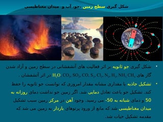 •
‫گیری‬ ‫شکل‬
‫ثانویه‬ ‫جو‬
‫شدن‬ ‫آزاد‬ ‫و‬ ‫زمین‬ ‫سطح‬ ‫در‬ ‫آتشفشانی‬ ‫های‬ ‫فعالیت‬ ‫اثر‬ ‫بر‬
‫های‬ ‫گاز‬
H2O, CO2, SO2, CO, S2, Cl2, N2, H2, NH3, CH4
. ‫آتشفشان‬ ‫اثر‬ ‫در‬
•
‫جاذبه‬ ‫تشکیل‬
‫حفظ‬ ‫را‬ ‫ثانویه‬ ‫جو‬ ‫توانست‬ ‫که‬ ‫امروزی‬ ‫مقدار‬ ‫مشابه‬ ‫مقداری‬ ‫با‬
‫تعادل‬ ‫باعث‬ ‫جو‬ ‫تشکیل‬ .‫کند‬
‫دمایی‬
‫دمای‬ ‫نداشت‬ ‫جو‬ ‫زمین‬ ‫ر‬h
‫گ‬‫ا‬ .‫شد‬
‫به‬ ‫روزانه‬
50
‫دمای‬ ‫و‬
‫به‬ ‫شبانه‬
50
-
‫وجود‬ .‫رسید‬ ‫می‬
‫آهن‬
‫در‬
‫مرکز‬
‫تشکیل‬ ‫سبب‬ ‫زمین‬
‫مغناطیسی‬ ‫میدان‬
‫پرتوهای‬ ‫ورود‬ ‫از‬ ‫مانع‬ ‫که‬ ‫شد‬
‫باردار‬
‫ه‬h
‫ک‬ ‫شد‬ ‫می‬ ‫زمین‬ ‫به‬
.‫شد‬ ‫حیات‬ ‫تشکیل‬ ‫مقدمه‬
‫گیری‬ ‫شکل‬
‫زمین‬ ‫سطح‬
‫مغناطیسی‬ ‫میدان‬ ‫و‬ ‫آب‬ ،‫جو‬،
 
