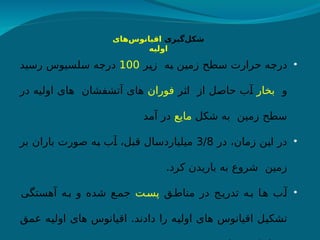 ‫‌گیری‬
‫ل‬‫شک‬
‫‌ها‬
‫س‬‫اقیانو‬
‫ی‬
‫اولیه‬
•
‫ر‬h
‫ی‬‫ز‬ ‫ه‬h
‫ب‬ ‫ن‬h
‫ی‬‫زم‬ ‫طح‬h
‫س‬ ‫حرارت‬ ‫ه‬h
‫ج‬‫در‬
100
‫رسید‬ ‫لسیوس‬h
‫س‬ ‫ه‬h
‫ج‬‫در‬
‫و‬
‫بخار‬
‫ر‬h
‫ث‬‫ا‬ ‫از‬ ‫ل‬h
‫ص‬‫حا‬ ‫ب‬h
‫آ‬
‫فوران‬
‫در‬ ‫اولیه‬ ‫های‬ ‫آتشفشان‬ ‫های‬
‫شکل‬ ‫به‬ ‫زمین‬ ‫سطح‬
‫مایع‬
‫آمد‬ ‫در‬
•
‫در‬ ،‫زمان‬ ‫ن‬h
‫ی‬‫ا‬ ‫در‬
3/8
‫بر‬ ‫باران‬ ‫صورت‬ ‫ه‬h
‫ب‬ ‫ب‬h
‫آ‬ ،‫ل‬h
‫ب‬‫ق‬ ‫ال‬h
‫س‬‫میلیارد‬
.‫کرد‬ ‫باریدن‬ ‫به‬ ‫شروع‬ ‫زمین‬
•
‫ق‬h‫مناط‬ ‫در‬ ‫ج‬h‫تدری‬ ‫ه‬h‫ب‬ ‫ا‬h‫ه‬ ‫ب‬h‫آ‬
‫ت‬h‫پس‬
‫آهستگی‬ ‫ه‬h‫ب‬ ‫و‬ ‫شده‬ ‫ع‬h‫جم‬
‫عمق‬ ‫ه‬h
‫ی‬‫اول‬ ‫های‬ ‫اقیانوس‬ .‫دادند‬ ‫را‬ ‫ه‬h
‫ی‬‫اول‬ ‫های‬ ‫اقیانوس‬ ‫ل‬h
‫ی‬‫تشک‬
 