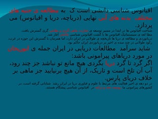 ‫به‬ ‫ک‬ ‫است‬ ‫دانشی‬ ‫شناسی‬ ‫اقیانوس‬
‫های‬ ‫جنبه‬ ‫ی‬ ‫مطالعه‬
‫آبی‬ ‫های‬ ‫بدنه‬ ‫مختلف‬
‫می‬ )‫اقیانوس‬ ‫و‬ ‫دریا‬ ،‫(دریاچه‬ ‫نهایی‬
.‫پردازد‬
‫ی‬ ‫توسعه‬ ‫مسیر‬ ‫در‬ ‫ابتدا‬ ‫در‬ ‫ها‬ ‫اقیانوس‬ ‫شناخت‬
‫نظامی‬ ‫و‬ ‫گیری‬ ‫ماهی‬ ،‫تجارت‬
.‫یافت‬ ‫گسترش‬ ‫گری‬
‫شناسی‬ ‫اقیانوس‬ ‫گشت‬ ‫با‬ ‫ها‬ ‫اقیانوس‬ ‫سیستماتیک‬ ‫ی‬ ‫لعه‬ ‫مطا‬
‫چالنجر‬
.‫شد‬ ‫آغاز‬
،‫غرب‬ ‫در‬ ‫حوزه‬ ‫این‬ ‫گسترش‬ ‫با‬ ‫همزمان‬ ‫اما‬ ،‫دارد‬ ‫ایران‬ ‫در‬ ‫طوالنی‬ ‫ی‬ ‫تاریخچه‬ ‫ها‬ ‫دریا‬ ‫ی‬ ‫مطالعه‬ ‫و‬ ‫دریانوردی‬
.‫بود‬ ‫حاکم‬ ‫ایران‬ ‫دریانوردی‬ ‫بر‬ ‫اخیر‬ ‫ی‬ ‫سده‬ ‫چند‬ ‫در‬ ‫طوالنی‬ ‫رکود‬
‫ی‬ ‫جمله‬ ‫ایران‬ ‫در‬ ‫دریایی‬ ‫مطالعات‬ ‫سرآمد‬ ‫شاید‬
‫ابوریحان‬
:‫باشد‬ ‫پیرامونی‬ ‫دریاهای‬ ‫مورد‬ ‫در‬
‫گرد‬ ‫تا‬ ‫گرد‬ ‫اگر‬
‫دریا‬
،‫رود‬ ‫چند‬ ‫جز‬ ‫نباشد‬ ‫تو‬ ‫مانع‬ ‫هیچ‬ ‫بگردی‬
‫بر‬ ‫ماهی‬ ‫جز‬ ‫برنیایید‬ ‫هیچ‬ ‫آن‬ ‫از‬ ،‫تاریک‬ ‫و‬ ‫است‬ ‫تلخ‬ ‫آن‬ ‫آب‬
.‫پارس‬ ‫دریای‬ ‫خالف‬
‫در‬ ،‫است‬ ‫گرفته‬ ‫شتابانی‬ ‫رشد‬ ‫ایران‬ ‫در‬ ‫دریا‬ ‫فناوری‬ ‫و‬ ‫علوم‬ ‫با‬ ‫مرتبط‬ ‫های‬ ‫فعالیت‬ ‫اخیر‬ ‫ی‬ ‫دهه‬ ‫دو‬ ‫در‬
‫ما‬ ‫پیرامونی‬ ‫کشورهای‬
‫ترکیه‬ ‫و‬ ‫هند‬ ،‫روسیه‬
.‫هستند‬ ‫پیشگام‬ ‫شناسی‬ ‫اقیانوس‬ ‫در‬
 