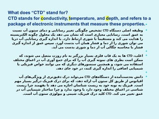 

‫دستگاه‬ ‫اصلی‬ ‫وظیفه‬
CTD
‫نسبت‬ ‫آب‬ ‫ستون‬ ‫دمای‬ ‫و‬ ‫رسانایی‬ ‫تغییر‬ ‫چگونگی‬ ‫تشخیص‬
‫الکتریسیته‬ ‫چگونه‬ ‫محلول‬ ‫یک‬ ‫دهد‬ ‫می‬ ‫نشان‬ ‫که‬ ‫است‬ ‫معیاری‬ ‫رسانایی‬ .‫است‬ ‫عمق‬ ‫به‬
‫دریا‬ ‫آب‬ ‫رسانایی‬ ‫گیری‬ ‫اندازه‬ ‫با‬ .‫دارد‬ ‫ارتباط‬ ‫شوری‬ ‫با‬ ً‫مستقیما‬ ‫و‬ ‫کند‬ ‫می‬ ‫هدایت‬ ‫را‬
‫گیری‬ ‫اندازه‬ ‫از‬ ‫عمق‬ ‫سپس‬ .‫آورد‬ ‫بدست‬ ‫آب‬ ‫همان‬ ‫فشار‬ ‫و‬ ‫دما‬ ‫از‬ ‫را‬ ‫شوری‬ ‫توان‬ ‫می‬
.‫آید‬ ‫می‬ ‫بدست‬ ‫شوری‬ ‫و‬ ‫دما‬ ‫از‬ ‫آب‬ ‫چگالی‬ ‫محاسبه‬ ‫با‬ ‫فشار‬


،‫اغلب‬
CTD
‫که‬ ،‫شوند‬ ‫می‬ ‫متصل‬ ‫روزت‬ ‫نام‬ ‫به‬ ‫بزرگتر‬ ‫بسیار‬ ‫فلزی‬ ‫قاب‬ ‫یک‬ ‫به‬ ‫ها‬
‫مختلف‬ ‫اعماق‬ ‫در‬ ‫آب‬ ‫آوری‬ ‫جمع‬ ‫برای‬ ‫که‬ ‫را‬ ‫آب‬ ‫گیری‬ ‫نمونه‬ ‫های‬ ‫بطری‬ ‫است‬ ‫ممکن‬
‫یا‬ ‫فیزیکی‬ ‫خواص‬ ‫توانند‬ ‫می‬ ‫که‬ ‫دیگری‬ ‫سنسورهای‬ ‫همچنین‬ ‫و‬ ،‫شود‬ ‫می‬ ‫استفاده‬
.‫دهد‬ ‫جای‬ ‫خود‬ ‫در‬ ،‫کنند‬ ‫گیری‬ ‫اندازه‬ ‫را‬ ‫اضافی‬ ‫شیمیایی‬


‫‌های‬
‫ه‬‫دستگا‬ ‫از‬ ‫‌آمده‬
‫ت‬‫‌دس‬
‫ه‬‫ب‬ ‫دانش‬
CTD
‫آب‬ ‫‌های‬
‫ی‬‫ویژگ‬ ‫از‬ ‫‌تری‬
‫ق‬‫دقی‬ ‫درک‬ ‫‌تواند‬
‫ی‬‫م‬
‫مهم‬ ‫بسیار‬ ‫درگیر‬ ‫فیزیک‬ ‫درک‬ ‫برای‬ ‫که‬ ،‫دهد‬ ‫ارائه‬ ‫آب‬ ‫ستون‬ ‫کل‬ ‫طریق‬ ‫از‬ ‫اقیانوس‬
‫زیست‬ ‫چرا‬ ‫بفهمند‬ ‫تا‬ ‫دهد‬ ‫می‬ ‫اجازه‬ ‫شناسان‬ ‫زیست‬ ‫به‬ ‫خود‬ ‫نوبه‬ ‫به‬ ‫فیزیک‬ .‫است‬
‫در‬ ‫آب‬ ‫شیمیایی‬ ‫ساختار‬ ‫چرا‬ ‫و‬ ‫ندارد‬ ‫وجود‬ ‫یا‬ ‫دارد‬ ‫وجود‬ ‫مختلف‬ ‫اعماق‬ ‫در‬ ‫شناسی‬
.‫کند‬ ‫می‬ ‫تغییر‬ ‫عمق‬
CTD
.‫است‬ ‫آب‬ ‫ستون‬ ‫بیولوژی‬ ‫و‬ ‫شیمی‬ ،‫فیزیک‬ ‫درک‬ ‫کلید‬
 