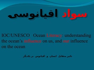 ‫سواد‬
]
‫ی‬‫اقیانوس‬
IOC/UNESCO Ocean Literacy: understanding
the ocean’s influence on us, and our influence
on the ocean
‫یکدیگر‬ ‫بر‬ ‫اقیانوس‬ ‫و‬ ‫انسان‬ ‫متقابل‬ ‫تاثیر‬
 