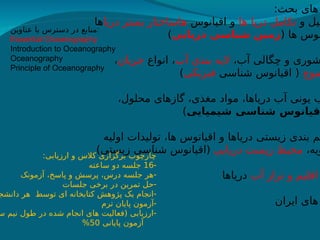 :‫بحث‬ ‫های‬
‫و‬ ‫کیل‬
‫ها‬ ‫دریا‬ ‫تکامل‬
‫اقیانوس‬ ‫و‬
‫دریا‬ ‫بستر‬ ‫هاساختار‬
‫ها‬
( ‫ها‬ ‫نوس‬
‫دریایی‬ ‫شناسی‬ ‫زمین‬
)
،‫آب‬ ‫چگالی‬ ‫و‬ ‫شوری‬
‫آب‬ ‫بندی‬ ‫الیه‬
‫انواع‬ ،
‫جریان‬
،
‫موج‬
‫شناسی‬ ‫اقیانوس‬ (
‫فیزیکی‬
)
،‫محلول‬ ‫گازهای‬ ،‫مغذی‬ ‫مواد‬ ،‫دریاها‬ ‫آب‬ ‫یونی‬ ‫ب‬
‫شیمیایی‬ ‫شناسی‬ ‫قیانوس‬
)
‫اولیه‬ ‫تولیدات‬ ،‫ها‬ ‫اقیانوس‬ ‫و‬ ‫دریاها‬ ‫زیستی‬ ‫بندی‬ ‫یم‬
،‫ویه‬
‫دریایی‬ ‫زیست‬ ‫محیط‬
)‫زیستی‬ ‫شناسی‬ ‫(اقیانوس‬
‫آب‬ ‫تراز‬ ‫و‬ ‫اقلیم‬
‫دریاها‬
‫ایران‬ ‫های‬
:‫ارزیابی‬ ‫و‬ ‫کالس‬ ‫برگزاری‬ ‫چارچوب‬
-
16
‫ساعته‬ ‫دو‬ ‫جلسه‬
-
‫آزمونک‬ ،‫پاسخ‬ ‫و‬ ‫پرسش‬ ،‫درس‬ ‫جلسه‬ ‫هر‬
-
‫جلسات‬ ‫برخی‬ ‫در‬ ‫تمرین‬ ‫حل‬
-
‫دانشج‬ ‫هر‬ ‫توسط‬ ‫ای‬ ‫کتابخانه‬ ‫پژوهش‬ ‫یک‬ ‫انجام‬
-
‫ترم‬ ‫پایان‬ ‫آزمون‬
-
‫س‬ ‫نیم‬ ‫طول‬ ‫در‬ ‫شده‬ ‫انجام‬ ‫های‬ ‫(فعالیت‬ ‫ارزیابی‬
‫پایانی‬ ‫آزمون‬
50
%
‫عناوین‬ ‫با‬ ‫دسترس‬ ‫در‬ ‫منابع‬:
Essential Oceanography
Introduction to Oceanography
Oceanography
Principle of Oceanography
 