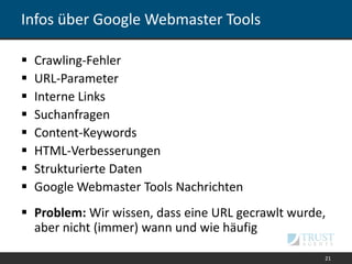 Infos über Google Webmaster Tools
21
 Crawling-Fehler
 URL-Parameter
 Interne Links
 Suchanfragen
 Content-Keywords
 HTML-Verbesserungen
 Strukturierte Daten
 Google Webmaster Tools Nachrichten
 Problem: Wir wissen, dass eine URL gecrawlt wurde,
aber nicht (immer) wann und wie häufig
 