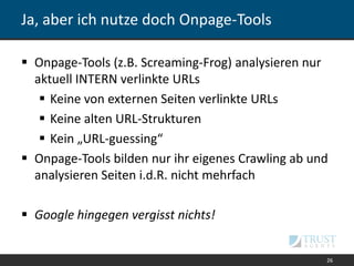 Ja, aber ich nutze doch Onpage-Tools
 Onpage-Tools (z.B. Screaming-Frog) analysieren nur
aktuell INTERN verlinkte URLs
 Keine von externen Seiten verlinkte URLs
 Keine alten URL-Strukturen
 Kein „URL-guessing“
 Onpage-Tools bilden nur ihr eigenes Crawling ab und
analysieren Seiten i.d.R. nicht mehrfach
 Google hingegen vergisst nichts!
26
 