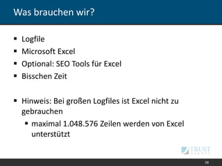 Was brauchen wir?
28
 Logfile
 Microsoft Excel
 Optional: SEO Tools für Excel
 Bisschen Zeit
 Hinweis: Bei großen Logfiles ist Excel nicht zu
gebrauchen
 maximal 1.048.576 Zeilen werden von Excel
unterstützt
 