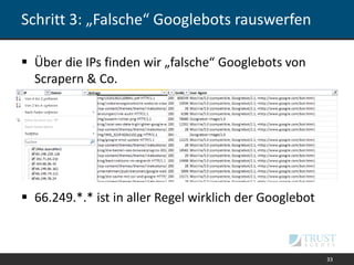 Schritt 3: „Falsche“ Googlebots rauswerfen
 Über die IPs finden wir „falsche“ Googlebots von
Scrapern & Co.
 66.249.*.* ist in aller Regel wirklich der Googlebot
33
 