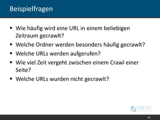 Beispielfragen
 Wie häufig wird eine URL in einem beliebigen
Zeitraum gecrawlt?
 Welche Ordner werden besonders häufig gecrawlt?
 Welche URLs werden aufgerufen?
 Wie viel Zeit vergeht zwischen einem Crawl einer
Seite?
 Welche URLs wurden nicht gecrawlt?
36
 