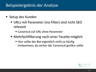 Beispielergebnis der Analyse
 Setup des Kunden
 URLs mit Parameter (via Filter) sind nicht SEO
relevant
 Canonical auf URL ohne Parameter
 Mehrfachfilterung nach einer Facette möglich
 Hier sollte der Bot eigentlich nicht so häufig
hinkommen, da vorher der Canonical greifen sollte
37
 