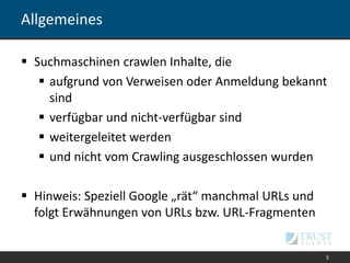 Allgemeines
 Suchmaschinen crawlen Inhalte, die
 aufgrund von Verweisen oder Anmeldung bekannt
sind
 verfügbar und nicht-verfügbar sind
 weitergeleitet werden
 und nicht vom Crawling ausgeschlossen wurden
 Hinweis: Speziell Google „rät“ manchmal URLs und
folgt Erwähnungen von URLs bzw. URL-Fragmenten
5
 
