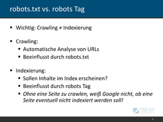 robots.txt vs. robots Tag
 Wichtig: Crawling ≠ Indexierung
 Crawling:
 Automatische Analyse von URLs
 Beeinflusst durch robots.txt
 Indexierung:
 Sollen Inhalte im Index erscheinen?
 Beeinflusst durch robots Tag
 Ohne eine Seite zu crawlen, weiß Google nicht, ob eine
Seite eventuell nicht indexiert werden soll!
7
 