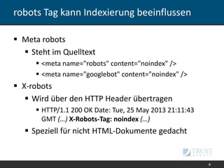 robots Tag kann Indexierung beeinflussen
 Meta robots
 Steht im Quelltext
 <meta name="robots" content="noindex" />
 <meta name="googlebot" content="noindex" />
 X-robots
 Wird über den HTTP Header übertragen
 HTTP/1.1 200 OK Date: Tue, 25 May 2013 21:11:43
GMT (…) X-Robots-Tag: noindex (…)
 Speziell für nicht HTML-Dokumente gedacht
8
 