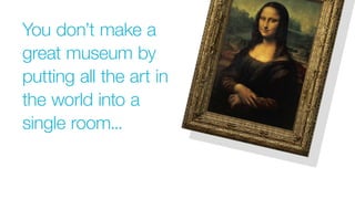 You don’t make a
great museum by
putting all the art in
the world into a
single room...
 