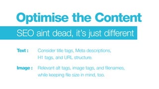 Optimise the Content
SEO aint dead, it’s just different
Text : 	 	 Consider title tags, Meta descriptions,
					H1 tags, and URL structure.
Image : 	 Relevant alt tags, image tags, and filenames,
					 while keeping file size in mind, too.
 
