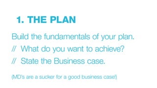 1. THE PLAN
Build the fundamentals of your plan.
// What do you want to achieve?
// State the Business case.
(MD’s are a sucker for a good business case!)
 