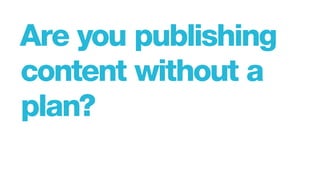 Are you publishing
content without a
plan?
 