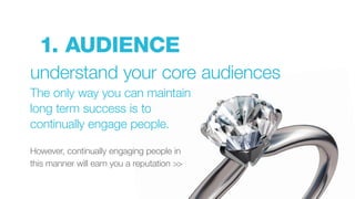 1. AUDIENCE
understand your core audiences
The only way you can maintain
long term success is to
continually engage people.
However, continually engaging people in
this manner will earn you a reputation >>
 