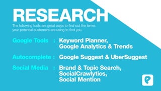 RESEARCHThe following tools are great ways to find out the terms
your potential customers are using to find you.
Google Tools : 	Keyword Planner,
											Google Analytics & Trends
Autocomplete : 	Google Suggest & UberSuggest
Social Media : 	Brand & Topic Search,
											SocialCrawlytics,
											Social Mention
 