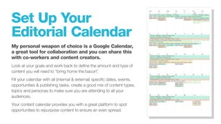 Set Up Your
Editorial Calendar
My personal weapon of choice is a Google Calendar,
a great tool for collaboration and you can share this
with co-workers and content creators.
Look at your goals and work back to define the amount and type of
content you will need to “bring home the bacon”.
Fill your calendar with all (internal & external) specific dates, events,
opportunities & publishing tasks, create a good mix of content types,
topics and personas to make sure you are attending to all your
audiences.
Your content calendar provides you with a great platform to spot
opportunities to repurpose content to ensure an even spread.
 