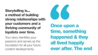 Once upon a
time, something
happened & they
all lived happily
ever after. The end
“Storytelling is...
a method of building
strong relationships with
your customers and a
thriving community of
loyalists over time.
Your story identifies your
passions and serves as the
foundation for all your future
content developments.
 