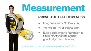 < How much must he have been paid for this ??? :)
Measurement
PROVE THE EFFECTIVENESS
• 		 Long Term Win - No Quick Fix
• 	 You will fail... fail quickly & learn
• 	 Build a solid organic foundation to
		 future proof your site against
		 google algorithm changes.
 