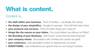What is content.
Content is...
•		the staff within your business. Think of Hooters... not literally. Be Unique.
•		 the design of your shop/office. Google for example - Free WiFi lets them share
•		 your products and services. Think of Coffee shops and ‘Latte Art’
•		 things like the menus on your tables. You could deliver your Menus on iPads?
•		 the Branding of your Business. Sofa King & “prices that are Sofa King low!”
•		 your company values. Associations with charities and causes are great.
•		 your customers. User generated content on experiences via social.
•		 EVERYTHING. Just understand your goal & what you are trying to achieve.
 