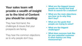 •			 What are the biggest issues
	 people are facing that lead		
	 them to search for a solution?
•			 What are the main objections
	 you hear as to why they
	 don’t buy?
•			 What are the goals that
	 people are trying to solve?
•			 What are the biggest
	challenges?
•			 What does success look like
	 for your potential customer
	 & what metrics are they
	 measured by?
Your sales team will
provide a wealth of insight
as to the kind of Content
you should be creating:
They hear first-hand, the
challenges & issues that your
prospects are facing.
They hear the common objections
as to why people don’t buy.
 