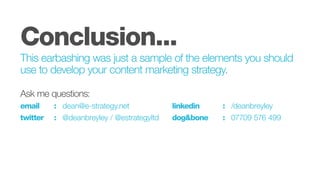 Conclusion...
This earbashing was just a sample of the elements you should
use to develop your content marketing strategy.
Ask me questions:
email		 :	dean@e-strategy.net						linkedin			: 	/deanbreyley
twitter		 : 	 @deanbreyley / @estrategyltd		 dog&bone		 :	 07709 576 499
 