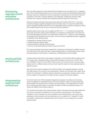 Integrated Control and Safety — Assessing the Benefits; Weighing the Risks 
Ask most safety engineers for their preferred level of integration and most would opt for no integration 
at all. That is what Schneider Electric found in a 2010 survey of more than 200 Schneider Electric (then 
Invensys) customers, including 23 of the top 25 petroleum companies and 45 of the top 50 chemical 
companies in the world. 78 percent adhered to strict separation of safety and control for safety 
protection and 74 percent indicated that independent protection layers (IPL) were critical. 
Although the leading standards influencing process safety, IEC 61508 and IEC 61511, have been 
somewhat ambiguous regarding integrated control and safety, there is no doubt that implementing 
systems separately satisfies requirements for the independent layers of protection necessary to ensure 
that a potential hazard could not occur unless both the DCS and SIS fail. 
Separate systems also comply most completely with IEC 61511-1 11.2.4 sections that dictate that 
the process automation system shall be designed to be separate and independent to the extent that 
“the functional integrity of the SIS is not compromised” and IEC 61511-1 clause 9.5, which addresses 
the requirements for preventing common cause, common mode, and dependency failures, suggesting 
consideration of the following criteria: 
• Independency between protection layers 
• Diversity between protection layers 
• Physical separation between protection layers 
• Common cause failures between protection layers and the DCS 
But, because separation does require implementing, operating and maintaining two different systems, 
it can also be the most costly route. Also, because operating data is so strictly isolated, there may be 
lost opportunities for improvements in maintenance, troubleshooting and trend analysis. 
Interfaced systems still maintain a high degree of separation, but the DCS and SIS exchange informa-tion 
through custom designed interfaces using standard integration protocols such as OPC, Mod-bus, 
PROFIBUS, Profinet, TCP and HART. These are used most commonly when control and safety 
systems are from a different vendor and the end-user needs the systems to share specified data for a 
specified purpose. 
Assuming that the systems integrators who build the interface have adequate expertise in working 
with safety systems, this could be a very safe approach. However, the information that it yields, will be 
limited to the specification. Additional ongoing maintenance and subsequent change could be costly. 
And the integrity of the gateway will not likely have been subjected to third party validation. 
In the third model, which ARC has labeled “integrated but separate,” the safety and control logic 
solvers are deployed on independent buses of the control network. Clients can share process data 
across isolated sub networks but do not share control functionality. In Schneider Electric’s Foxboro 
Evo™ process automation system, for example, the safety controllers are deployed as peers on a 
Foxboro Evo MESH control network (Figure 1). 
This model formats all data to flow natively between network channels that are physically isolated with 
one-way communications maintained by a communications module (Figure 2). This example is 
“integrated” in that companies who want to integrate control and safety data or who want to take 
advantage of other productivity and cost efficiencies can do so safely. But it is “separate” in that all 
functionality is implemented on separate devices and the system can be configured as an entirely 
separate system. 
Maintaining 
separate control 
and safety 
architectures 
Interfaced ICSS 
architectures 
3 
Integrated but 
separate ICSS 
architecture 
 