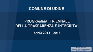 COMUNE DI UDINE
PROGRAMMA TRIENNALE
DELLA TRASPARENZA E INTEGRITA’
ANNO 2014 - 2016

Marina Galluzzo
Direttore U.O. Comunicazione
Comune di Udine

 