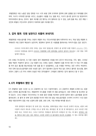 호텔연회장 서빙 노동은 당일 연회장 식사 시작 40분 전에 도착하여 업무에 관해 설명을 듣고 테이블을 준비
하며, 식사가 시작되면 음식을 나르고, 손님들의 시중을 드는 일을 하고, 식사가 끝나면 설거지 등 뒷정리까지
마무리하면서 끝나는 것이다. ‘출석 체크를 2번 했다’는 E의 말에서도 알 수 있듯, 실제 일을 하는 곳은 호텔 1
곳인데 호텔과 구인사이트 관계자가 따로따로 출석 체크를 한다.

3. 갑의 횡포: 인원 넘친다고 되돌려 보내기도
호텔연회장 서빙노동자를 구하는 과정이 호텔이 아닌 구인사이트를 통해 이루어지다 보니, 막상 당일 호텔에 도
착해보면 서빙 인원이 예상보다 넘친다며, 현장에서 일하러 온 사람들을 돌려보내는 어처구니없는 일도 생긴다.
OOOO 사이트에서 25명 구하는 걸로 되어 있었는데, 인원이 좀 넘치면 호텔 직원이 △△△△, □□,
OOOO 팀장들을 불러서 OOOO 직원한테 너희 알바생들 넘쳐서 알아서 자르라고 그런 말을 저희
앞에서 했고요.
E의 사례는 아니었지만, 또 다른 사람의 경우 호텔연회장 서빙을 하러 갔다가 머리스타일, 구두, 벨트, 스타킹/
양말 색깔이 적절하지 않다고 그냥 되돌아 오는 사례도 있었다. 호텔에서 일을 하기로 해서 더 이상 구직 활동
을 하지 않고 출근을 했는데(당일 다른 일을 할 수 있었음에도), 노동 수령을 거부하는 것은 너무도 부당하다.
이로 인해 청소년노동자들이 받은 보상은 없다. 돈이 필요해서 갔는데 막상 일도 못하고 돌아온 청소년들, 돌아
오면서 그들이 느낀 우리 사회의 모습은 어떤 것이었을까? 그야말로 전형적인 ‘갑’의 횡포라고 할 수 있다.

4. E가 호텔에서 했던 일
E가 호텔에서 일한 시간은 낮 2시 20분부터 밤 10시 15분까지였다. 2시 20분까지 호텔에 도착한 E는 40분
동안 2차례의 출근체크를 하고, 호텔로부터 유니폼을 수령한 후 옷을 갈아입는다. 옷은 연회장 옆 창고에서 갈
아 있는다. 그리고 호텔과 구인사이트는 이 40분 동안 인원을 체크해서 넘치면 일하러 왔던 노동자들을 집으로
돌려보낸다. 운 좋게 첫 번째 ‘갑’의 횡포를 무사히 피한 E와 당일 서빙노동자들은 3시부터 4시까지 1시간 동안
호텔 직원으로부터 당일 서빙 노동에 관한 설명, 관련 교육, 지정 테이블 배치를 받는다.
저희 연회장이 테이블이 한 50개 정도 되는데요. 원테이블을 5개로 나누면 10개가 되고요. 4명이 4테
이블씩 나눠서 하도록 구역을 나누고 맡게 되는 테이블은 몇 번 몇 번 테이블이고, 음식 나오면 서빙
하면 되고, 치우면 되고, 그리고 VIP석은 직원들이 할거니까 너희들이 안 가는 게 좋다. 만약에 그릇
을 깨거나 와인 같은 경우 깨거나 그러면 너희가 다 물어내야 되니까 조심해라. 이 정도 (얘기를 했어
요).

56

 