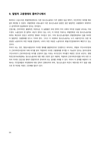 9. 탈법적 고용형태의 틈바구니에서
화려하고 고급스러운 호텔연회장에서도 다른 청소년노동에서 자주 접했던 임금 떼먹기, 비인격적인 대우를 예외
없이 확인할 수 있었다. 호텔연회장 서빙노동이 다른 청소년노동과 달랐던 점은 탈법적인 고용형태가 체계적이
고 공개적이며 일상화되어 있다는 것이었다.
간접고용, 근로자파견, 불법파견, 위장도급. 이 낱말들은 오래 전부터 우리 사회의 어두운 모습을 나타내는 키워
드였다. 노동인권이 한 발짝도 내딛지 못하고 있는 사이, 이 어두운 키워드는 호텔연회장 서빙 청소년노동자들
에게도 확산되어 있었고 보편적인 형태로 자리잡고 있다. 이제 청소년노동자들이 호텔연회장에서 일을 하려면
이 탈법적인 고용형태를 반드시 거쳐야 한다. 그리고 이 과정에서 청소년노동자는 누가 사용자인지도 모른 채
정당한 노동대가의 어떤 부분을 은밀하게, 나머지 어떤 부분은 노골적으로 호텔/구인업체로부터 빼앗기고 있는
것이다.
우려가 되는 것은, 행정/사법당국이 이러한 형태를 불법파견으로 인정한다고 하더라도, 호텔과 구인사이트업체
가 근로자파견사업자로 아예 허가를 받아 ‘적법하게’ 이러한 고용형태를 유지할 수 가능성이 있다는 점이다(현재
구인사이트가 근로자파견사업 허가를 신청하지 않는 이유는 허가조건이 까다롭기 때문인 것으로 보인다). 현행
파견근로자보호법에는 청소년노동자에 대한 제한 규정이 없기 때문에, 적법하게 근로자파견사업을 하게 되면 오
히려 이러한 간접고용 형태가 합법적으로 존속하게 되는 결과를 초래할 수 있다. 따라서 이 문제를 해결하기 위
해서는 구인업체들의 부당행위에 대한 감독이 강화되어야 하며, ‘청소년노동자 파견시 제한사항 추가’ 등을 내용
으로 한 파견법 개정도 고민해볼 필요가 있다.

64

 