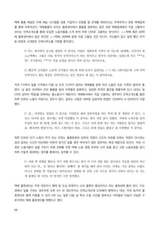 택배 물품 배송은 자체 배송 시스템을 갖춘 기업이나 쇼핑몰 몇 군데를 제외하고는 우체국이나 전문 택배업체
를 통해 이루어진다. 택배물품이 모이는 물류센터에서 물품을 분류하는 일은 전문 택배업체에서 직접 고용하기
보다는 인력소개소를 통해 모집한 노동자들을 소개 받아 하루 단위로 고용하는 방식이다. △△택배 혹은 00택
배 물류센터에서 일은 하지만 △△택배, 00택배 등에 직접 고용된 것은 아니다. 자신들이 입고 일한 빨간 조끼
등 번호로 소개받은 인력사무소를 구분할 뿐이었다.
F: 어느 회사에서 공고를 냈었던 거 같아요. 이름은 정확하게 기억이 안 나는데. 00택배, 그러니까 뭐
△△택배도 그렇고 다들 방식이 인력사무소가 하는 방식이고 한가지 다른데도 있었는데 무슨 ***쇼
핑? 거기에서는 ***이 직접 운영을 한다고 써져 있기는 하더라고요.
G: 빨간색 조끼였나 노란색 조끼였나 하는데 뒤에 숫자가 있었어요. (…) 저는 5번이었는데 그게 아까
인력사무소 별로 똑같은 인력사무소는 같은 번호로 돼 있는 거 같더라고요.
저녁 7시부터 일을 시작해서 다음 날 오전 7시까지 일하는 택배물품 분류 야간 노동은 속칭 ‘지옥의 알바’로 통
한다. 낮 동안 전국에서 모인 물품을 밤새 지역별로 분류하고, 상당한 무게의 물건을 화물차에 싣고 내리는 일
(이하 상하차 작업)을 반복하는 중노동이기 때문이다. 택배회사에서 직접 고용하는 경우보다 인력소개소를 통한
하루 단위의 노동이 이뤄지는 경우가 많다. 일하는 사람은 대부분 남성이며 연령은 10대부터 4~50대까지 다양
했다.
F: 음... 여성분도 있었던 거 같고요. 여성분은 물류 분류작업을 하는 쪽에 몇 분 계셨던 거 같고, 그
리고 나이대 같은 경우에는 되게 다양했던 거 같아요. 제가 저랑 같이 일했던, 저에게 노하우를 알려
주셨던 분은 한 40대, 50대 정도 되는 거 같고. 그리고 저희 20대 정도 되는 사람들은 많지는 않았어
요. 왜냐하면 평일이기도 하고 그래서였나 봐요. 그리고 30대 분들도 많았고 좀 다양했던 거 같아요.
하루 단위의 단기 노동이 주가 되는 이유는 물품분류와 상하차 작업이 고도의 숙련을 요하는 작업이 아니라는
점과 일하는 시간이 야간에만 이뤄져 장기간 일할 경우 버텨내기 힘든 업무라는 특성 때문으로 보인다. 이런 사
정은 노동자들이 일을 구하기 위해 전화를 하면 택배 노동 경험 유무와 나이 등을 묻고 고된 노동과정을 암시
하며 거칠게 응대하는 경우를 통해서도 짐작할 수 있다.
F: 어떤 데 전화를 했더니 거기 전화 받으시는 분이 아 이거 정말 힘든 일이라고 각오를 단단히 하고
와야 되고 막... 또 뭐라고 했더라? ‘좆뺑이’ 깔 생각을 해야 된다 이러는 거에요. 지금 일하는 사람도
아니고 전화를 한 거잖아요? 알아보려고 전화를 한 건데 그런 식으로 얘기가 나와서 여기는 안 가는
게 좋겠다 뭐 시간도 안 맞지만 그런 생각했고.
택배 물류센터는 주로 대전이나 평택 등 도심 외곽이나 소위 물류의 중심이라고 하는 충청권에 몰려 있다. 수도
권에서 일을 구하는 경우라면 오후 4시 반 정도까지는 인력소개소에 도착해야 평택이나 대전, 이천 등지의 물
류센터로 함께 이동할 수 있다. F와 G는 일한 다음 날 학교 수업 시간을 맞추려고 지하철로 이동이 가능한 구
로지역의 택배 물류센터를 택했다고 했다.
66

 