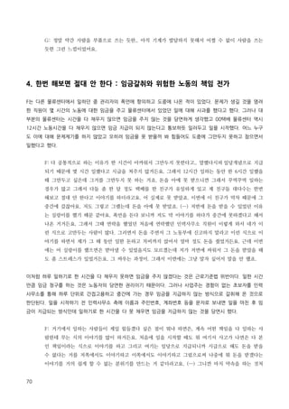 G: 정말 약간 사람을 부품으로 쓰는 듯한.. 아직 기계가 발달하지 못해서 어쩔 수 없이 사람을 쓰는
듯한 그런 느낌이었어요.

4. 한번 해보면 절대 안 한다 : 임금갈취와 위험한 노동의 책임 전가
F는 다른 물류센터에서 일하던 중 관리자의 폭언에 항의하고 도중에 나온 적이 있었다. 문제가 생길 것을 염려
한 직원이 몇 시간의 노동에 대한 임금을 주고 물류센터에서 있었던 일에 대해 사과를 했다고 했다. 그러나 대
부분의 물류센터는 시간을 다 채우지 않으면 임금을 주지 않는 것을 당연하게 생각했고 00택배 물류센터 역시
12시간 노동시간을 다 채우지 않으면 임금 지급이 되지 않는다고 통보하듯 일러두고 일을 시작했다. 어느 누구
도 이에 대해 문제제기를 하지 않았고 오히려 임금을 못 받을까 봐 힘들어도 도중에 그만두지 못하고 참으면서
일했다고 했다.
F: 다 공통적으로 하는 이유가 한 시간이 아까워서 그만두지 못한다고.. 말했다시피 일당개념으로 지급
되기 때문에 몇 시간 일했다고 시급을 쳐주지 않거든요. 그래서 12시간 일하는 동안 한 6시간 일했을
때 그만두고 싶은데 그거를 그만두지 못 하는 거죠. 돈을 아예 못 받으니깐 그래서 꾸역꾸역 일하는
경우가 많고 그래서 다들 좀 한 달 정도 택배를 한 친구가 유일하게 있고 제 친구들 대다수는 한번
해보고 절대 안 한다고 이야기를 하더라고요. 어 실제로 못 받았죠. 이번에 이 친구가 막차 때문에 그
중간에 갔잖아요. 저도 그렇고 그랬는데 돈을 아예 못 받았죠. (…) 저번에 돈을 받을 수 있었던 이유
는 실랑이를 했기 때문 같아요. 폭언을 듣다 보니까 저도 막 이야기를 하다가 중간에 못하겠다고 해서
나온 거거든요. 그래서 그때 연락을 했었던 처음에 연락했던 인력사무소 직원이 이렇게 와서 네가 이
런 식으로 고만두는 사람이 많다. 그러면서 돈을 주면서 그 노동부에 신고하지 말라고 이런 식으로 이
야기를 하면서 제가 그 때 동안 일한 돈하고 차비까지 얹어서 얼마 정도 돈을 줬었거든요. 근데 이번
에는 어 실랑이를 했으면은 받아낼 수 있었을지도 모르겠는데 저가 저번에 싸워서 그 돈을 받았을 때
도 좀 스트레스가 있었거든요. 그 싸우는 과정이. 그래서 이번에는 그냥 말자 싶어서 말을 안 했죠.
이처럼 하루 일하기로 한 시간을 다 채우지 못하면 임금을 주지 않겠다는 것은 근로기준법 위반이다. 일한 시간
만큼 임금 청구를 하는 것은 노동자의 당연한 권리이기 때문이다. 그러나 사업주는 경험이 없는 초보자를 인력
사무소를 통해 하루 단위로 간접고용하고 중간에 가는 경우 임금을 지급하지 않는 방식으로 갈취해 온 것으로
판단된다. 일을 시작하기 전 인력사무소 측에 이름과 주민번호, 계좌번호 등을 문자로 보내면 일을 마친 후 임
금이 지급되는 방식인데 일하기로 한 시간을 다 못 채우면 임금을 지급하지 않는 것을 당연시 했다.
F: 거기에서 일하는 사람들이 제일 힘들겠다 싶은 점이 뭐냐 하면은, 계속 어떤 책임을 다 일하는 사
람한테 무는 식의 이야기를 많이 하거든요. 처음에 일을 시작할 때도 뭐 여기서 사고가 나면은 다 본
인 책임이라는 식으로 이야기를 하고 그리고 여기는 일당으로 지급되니까 시급으로 해도 돈을 받을
수 없다는 거를 저쪽에서도 이야기하고 이쪽에서도 이야기하고 그럼으로써 나중에 뭐 돈을 받겠다는
이야기를 거의 쉽게 할 수 없는 분위기를 만드는 거 같더라고요. (…) 그니깐 마치 약속을 하는 것처
70

 