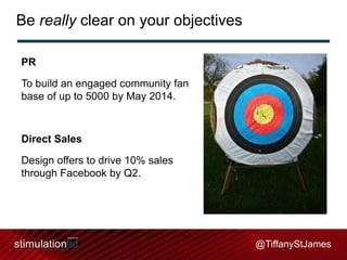 Be really clear on your objectives
PR
To build an engaged community fan
base of up to 5000 by May 2014.

Direct Sales
Design offers to drive 10% sales
through Facebook by Q2.

@TiffanyStJames

 
