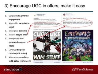 3) Encourage UGC in offers, make it easy
1. Quick way to generate
engagement

2. Make offer exclusive to
social
3. Make prize desirable
4. Make it easy to enter

5. Incorporate usergenerated-content
(UGC)
6. Leverage bespoke

creative (sub brand)
7. Make sure you adhere
to FB policy (it changes!)

@TiffanyStJames

 