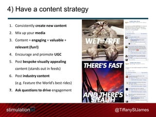 4) Have a content strategy
1. Consistently create new content
2. Mix up your media
3. Content = engaging + valuable +
relevant (fun!)
4. Encourage and promote UGC

5. Post bespoke visually appealing
content (stands out in feeds)
6. Post industry content
(e.g. Feature the World’s best rides)
7. Ask questions to drive engagement

@TiffanyStJames

 