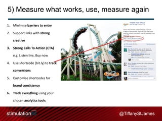 5) Measure what works, use, measure again
1. Minimise barriers to entry
2. Support links with strong

creative
3. Strong Calls To Action (CTA)
e.g. Listen live, Buy now

4. Use shortcode (bit.ly) to track
conversions
5. Customise shortcodes for
brand consistency
6. Track everything using your
chosen analytics tools

@TiffanyStJames

 