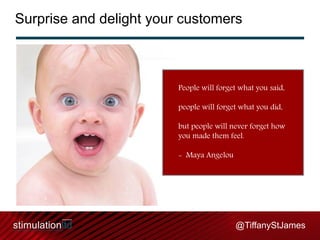 Surprise and delight your customers

People will forget what you said,
people will forget what you did,
but people will never forget how
you made them feel.
- Maya Angelou

@TiffanyStJames

 