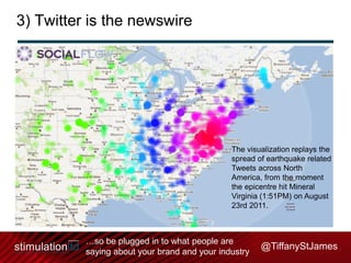 3) Twitter is the newswire

The visualization replays the
spread of earthquake related
Tweets across North
America, from the moment
the epicentre hit Mineral
Virginia (1:51PM) on August
23rd 2011.

…so be plugged in to what people are
saying about your brand and your industry

@TiffanyStJames

 