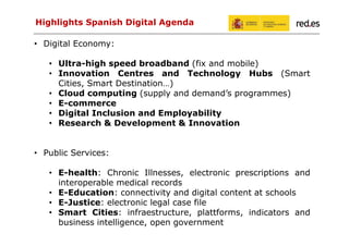 Highlights Spanish Digital Agenda
• Digital Economy:
• Ultra-high speed broadband (fix and mobile)
• Innovation Centres and Technology Hubs (Smart
Cities, Smart Destination…)
• Cloud computing (supply and demand’s programmes)
• E-commerce
• Digital Inclusion and Employability
• Research & Development & Innovation

• Public Services:
• E-health: Chronic Illnesses, electronic prescriptions and
interoperable medical records
• E-Education: connectivity and digital content at schools
• E-Justice: electronic legal case file
• Smart Cities: infraestructure, plattforms, indicators and
business intelligence, open government

 