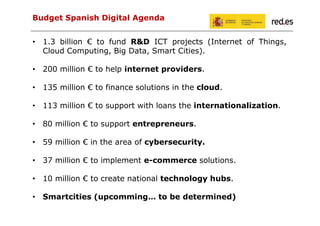 Budget Spanish Digital Agenda
• 1.3 billion € to fund R&D ICT projects (Internet of Things,
Cloud Computing, Big Data, Smart Cities).
• 200 million € to help internet providers.
• 135 million € to finance solutions in the cloud.
• 113 million € to support with loans the internationalization.
• 80 million € to support entrepreneurs.
• 59 million € in the area of cybersecurity.
• 37 million € to implement e-commerce solutions.
• 10 million € to create national technology hubs.
• Smartcities (upcomming… to be determined)

 