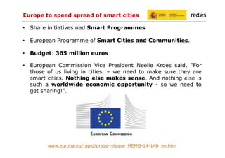 Europe to speed spread of smart cities
• Share initiatives nad Smart Programmes
• European Programme of Smart Cities and Communities.
• Budget: 365 million euros
• European Commission Vice President Neelie Kroes said, "For
those of us living in cities, – we need to make sure they are
smart cities. Nothing else makes sense. And nothing else is
such a worldwide economic opportunity - so we need to
get sharing!".

www.europa.eu/rapid/press-release_MEMO-14-146_en.htm

 