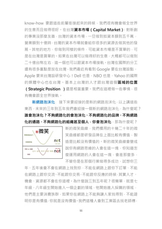 know-how 要跟這些前輩銜接起來的時候，我們很有機會做全世界
的生意而且做得很好。在台灣資本市場（Capital Market）
，對新創
的事業沒那麼友善，台灣的資本市場，一旦做到如資本額到五千萬，
營業額到十億時，台灣的資本市場就會給你很多的資源去做其他的發
展。其他的地方，你做到同樣的條件，可能資本市場是不買單的，可
是在台灣是買單的。如果在台灣可以做得好的生意，大概都可以做到
二十億台幣左右，這一個也可以跟資本市場接軌。台灣在國際的分工
還有很多重點是放在台灣，我們最近有看到 Google 要在台灣設點、
Apple 要來台灣設研發中心！Dell 也是、NBO 也是、Yahoo 的國際
的媒體中心也在台灣。基本上台灣的人才跟台灣這個區域的位置
（Strategic Position ）還是相當重要。我們在這裡做一些事情，很
有機會跟全世界接軌。
新網路泡沫化 接下來要迎接的是新的網路泡沫化，以上講這些
東西，未來的三年到五年我們會迎接一個新的網路泡沫化，為什麼呢？
誰會泡沫化？不夠網路化的會泡沫化、不夠網路化的品牌、不夠網路
化的通路、不夠網路化的組織甚至個人，你會泡沫化，那為什麼呢？
新的微笑曲線，我們慣用的十幾二十年的微
笑曲線都是研發品牌在上面比較有價值，製
造是比較沒有價值的。新的微笑曲線會變成
說你有網路思維的人會在這一塊，你知道怎
麼運用網路的人會在這一塊，會差那麼多，
不管你是在那個行業做得多成功，試想你三
年、五年後會不會在網路上找到你，不能在網路上跟你下訂單、不能
在網路上跟你交流 不能跟你交易 不能跟你反應的時候 其實人才、
、
、
，
機會、資源都不會在你這裡。為什麼說三到五年呢？很簡單，就是七
年級、八年級生開始進入一個企劃的領域，他開始進入採購的領域，
他們是主要消費族群，如果你在網路上不能夠讓人家找得到，不能證
明你是有價值 你就是沒有價值 我們這種人會到工業區去找老師傅
，
。
，
11

 