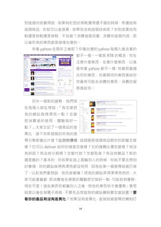 到這個內容覺得說，如果有紅色的馬靴覺得還不錯的時候，旁邊就有
這個商品，你就可以直接買，如果你沒有這個技術呢？你到底要放雨
鞋還是拖鞋還是草鞋，不知道？浪費這個流量，浪費你這個內容，那
以後所有的東西都是這樣在變的。
來看 yahoo 在兩年之後呢？你看台灣的 yahoo 每個人進去看的
都不一樣。一樣是 RTB 的概念，你在
注意什麼東西、在看什麼東西，以後
進來看 yahoo 都不一樣 他會把最適
，
合你的東西，你最期待的東西推給你，
你最有可能去消費的東西、消費的服
務推給你。
另外一個新的趨勢，我們現
在每個人都在想說：
「我怎麼把
我的網站做得漂亮一點？怎麼
把消費者的使用、體驗做好一
點？」大家忘記了一個商品的差
異化，接下來新發展的所有的搜
尋引擎都會比什麼？比你的價格，這個服務這個商品跟你的距離怎麼
樣？它可以 deliver 給你的速度怎麼樣？它的運費比價怎麼樣？有沒
有保固？有沒有分期啊？怎麼付款？怎麼取貨？有沒有贈品？新的
還是舊的？基本的，你如果在這上面輸別人的時候，你就不要去想別
的事情，你的網站做得再漂亮都沒有用，因為在第一個搜尋就被打掉
了。以前我們會想說，我先做著嘛！把我的網站弄得漂漂亮亮的，大
家可能會喜歡 那消費者在裡面的體驗把它做好一點 可能就有優勢
，
，
。
現在不是！這些東西你都贏別人之後，其他的東西你才會優勢；意思
就是以後在做電子商務，不要先去想說我的網站機制要怎麼設置？要
看你的產品有沒有差異化？如果沒有差異化，直接就被搜尋的機制打
14

 