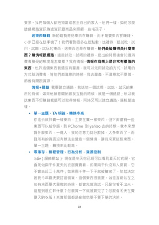 要多。我們每個人都把狗當成甚至自己的家人。他們一樣，如何怎麼
透過網路資訊傳遞資訊跟商品來照顧一些毛孩子。
送東西賺錢 新的趨勢是送東西在賺錢，而不是賣東西在賺錢。
小米已經在送手機了！我們看到很多在送點數、送禮券、送試吃、試
用、試喝、試玩的東西，送東西也是在賺錢。他們最後賺得是什麼東
西？賺情報跟通路。這些試吃、試喝的禮券，送出的時候後會知道消
費者接受的態度是怎麼樣？我有情報。情報在商業上是非常有價值的
東西。也許這個東西我還沒有量產，我可以先用試吃的方式、試用的
方式給消費者，等他們都滿意的時候，我去量產，不滿意就不要做，
節省時間跟資源。
情報+通路 我要建立通路，我送他一個試喝、試吃、試玩的東
西的時候，如果他願意開始跟我互動的時候，就是一個通路；所以我
送東西不但賺錢我還可以取得情報，同時又可以建立通路，邏輯是這
樣。
• 單一主題，TA 明確，轉換率高
你進去就只賣一樣東西，主要在賣一樣東西，但下面還有一些
東西可以給你選。到 PChome 到 yahoo 去的時候，我本來想
買什麼東西，一進入，我的注意力就分散掉，太多東西了。而
且所有的資訊沒有辦法去營造一個情境，讓我來買這個東西。
單一主題，轉換率比較高。
• 零庫存，排程管理，行為分析，貨源控制
lativ（服飾網站）
，現在是冬天你已經可以看到夏天的衣服，它
會先做兩千件夏天的衣服賣賣看，如果兩千件沒有人要買，它
不會去訂二十萬件；如果兩千件一下子就被搶完了，他就決定
說我今年夏天要訂這個貨。這個東西很重要。做垂直網站在之
前有東西要大量做的時候，都會先做測試，只是你看不出來。
這是到底在幹什麼？怎麼買一下就被買完了？怎麼會冬天在賣
夏天的衣服？其實那個都是在做他要不要下單的決策。
22

 