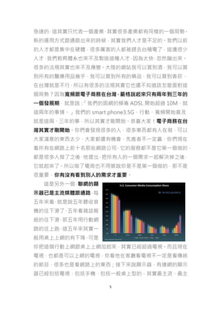 急速的 這其實只代表一個產業 其實很多產業都有同樣的一個局勢
，
，
。
新的運用方式跟通路出來的時候，其實我們人才是不足的。我們以前
的人才都是集中在硬體，很多厲害的人都被趕去台積電了，這邊很少
人才 我們教育體系也來不及製造這種人才 因為太快 忽然蹦出來。
，
，
，
很多的法規其實也來不及應變。大陸的網站我可以買到酒，我可以買
到所有的醫療用品幾乎、我可以買到所有的藥品、我可以買到香菸，
在台灣就是不行，所以有很多的法規其實它也還不知道該怎麼面對這
個局勢？因為寬頻跟電子商務在台灣，嚴格說起來只有兩年到三年的
一個發展期，就是說：
「我們的固網的頻寬 ADSL 開始超過 10M，就
這兩年的事情。」我們的 smart phone3.5G、行動、寬頻開始普及
就是這兩、三年的事，所以其實才剛開始。恭喜大家！電子商務在台
灣其實才剛開始。你們會發現很多的人，很多東西都有人在做，可以
大家滿意的東西太少，大家都還有機會，先進者不一定贏，你們現在
看所有在網路上前十名那些網路公司，它的服務都不是它第一個做的，
都是很多人做了之後 他提出 把所有人的一個需求一起解決掉之後，
，
，
它就起來了。所以做了電商也不用管說你是不是第一個做的，那不是
很重要，你有沒有看到別人的需求才重要。
這是另外一個 聯網的顯
，
示器已是主流媒體跟通路 每
，
五年來看 就是說五年聽收音
，
機的往下滑了 五年看雜誌報
、
紙的往下滑 那五年用行動網
，
路的往上跑 這五年來其實一
，
般用桌上上網的有下降 可是
，
你把這個行動上網跟桌上上網加起來，其實已經超過電視。而且現在
電視，也都是可以上網的電視，你看他在客廳看電視不一定是看傳統
的節目，很多也是看網路上的東西；接下來說顯示器，有連網的顯示
器已經包括電視、包括手機、包括一般桌上型的，其實最主流、最主
5

 