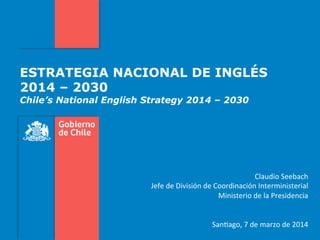 ESTRATEGIA NACIONAL DE INGLÉS
2014 – 2030
Chile’s National English Strategy 2014 – 2030
	
  
	
  
Claudio	
  Seebach	
  
Jefe	
  de	
  División	
  de	
  Coordinación	
  Interministerial	
  
Ministerio	
  de	
  la	
  Presidencia	
  
	
  
	
  
	
  San;ago,	
  7	
  de	
  marzo	
  de	
  2014	
  
 